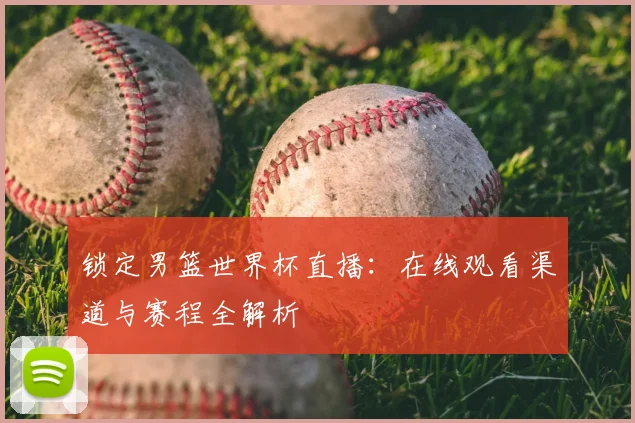 锁定男篮世界杯直播：在线观看渠道与赛程全解析