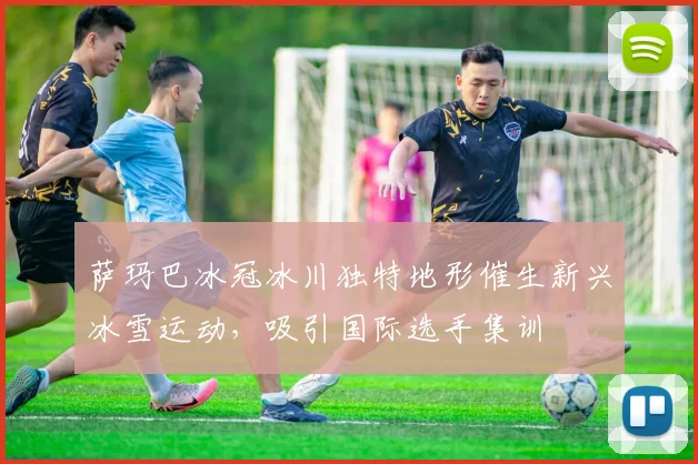 萨玛巴冰冠冰川独特地形催生新兴冰雪运动，吸引国际选手集训