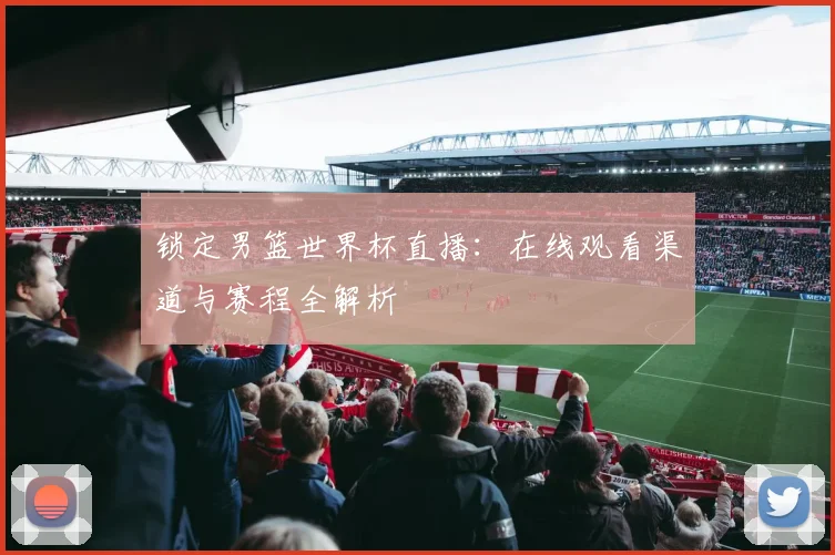 锁定男篮世界杯直播：在线观看渠道与赛程全解析