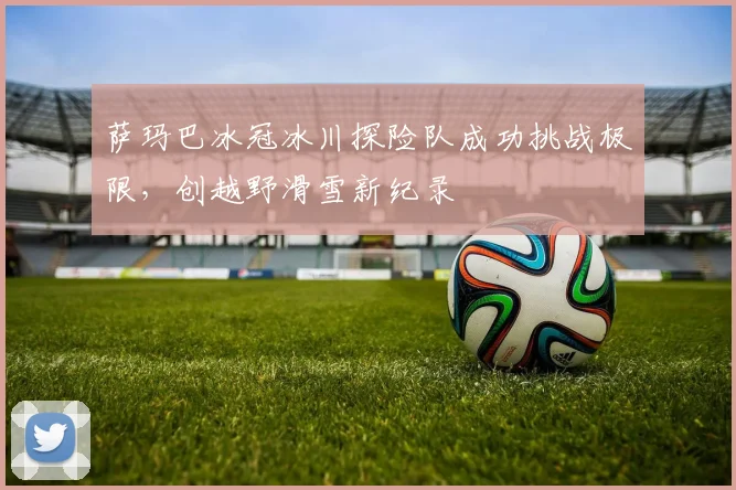 萨玛巴冰冠冰川探险队成功挑战极限，创越野滑雪新纪录