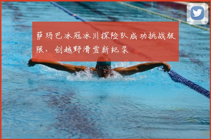 萨玛巴冰冠冰川探险队成功挑战极限，创越野滑雪新纪录