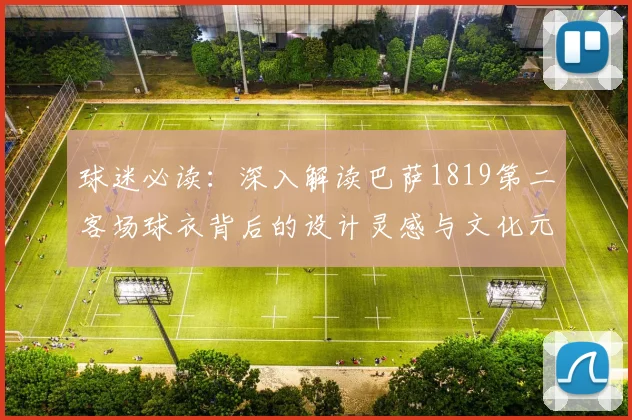 球迷必读：深入解读巴萨1819第二客场球衣背后的设计灵感与文化元素