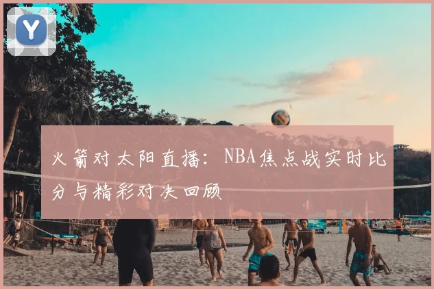 火箭对太阳直播：NBA焦点战实时比分与精彩对决回顾